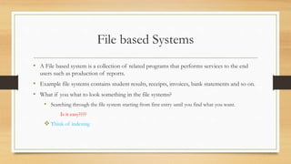 File based Systems
• A File based system is a collection of related programs that performs services to the end
users such as production of reports.
• Example file systems contains student results, receipts, invoices, bank statements and so on.
• What if you what to look something in the file systems?
• Searching through the file system starting from first entry until you find what you want.
Is it easy????
 Think of indexing
 