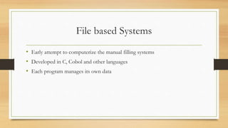 File based Systems
• Early attempt to computerize the manual filling systems
• Developed in C, Cobol and other languages
• Each program manages its own data
 
