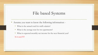File based Systems
• Assume you want to know the following information: -
• What is the annual total for staffs salaries?
• What is the average rent for two apartments?
• What is expected monthly net income for the next financial year?
Is it easy????
 