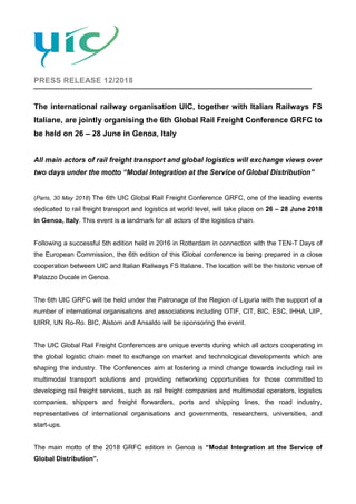 PRESS RELEASE 12/2018
The international railway organisation UIC, together with Italian Railways FS
Italiane, are jointly organising the 6th Global Rail Freight Conference GRFC to
be held on 26 – 28 June in Genoa, Italy
All main actors of rail freight transport and global logistics will exchange views over
two days under the motto “Modal Integration at the Service of Global Distribution”
(Paris, 30 May 2018) The 6th UIC Global Rail Freight Conference GRFC, one of the leading events
dedicated to rail freight transport and logistics at world level, will take place on 26 – 28 June 2018
in Genoa, Italy. This event is a landmark for all actors of the logistics chain.
Following a successful 5th edition held in 2016 in Rotterdam in connection with the TEN-T Days of
the European Commission, the 6th edition of this Global conference is being prepared in a close
cooperation between UIC and Italian Railways FS Italiane. The location will be the historic venue of
Palazzo Ducale in Genoa.
The 6th UIC GRFC will be held under the Patronage of the Region of Liguria with the support of a
number of international organisations and associations including OTIF, CIT, BIC, ESC, IHHA, UIP,
UIRR, UN Ro-Ro. BIC, Alstom and Ansaldo will be sponsoring the event.
The UIC Global Rail Freight Conferences are unique events during which all actors cooperating in
the global logistic chain meet to exchange on market and technological developments which are
shaping the industry. The Conferences aim at fostering a mind change towards including rail in
multimodal transport solutions and providing networking opportunities for those committed to
developing rail freight services, such as rail freight companies and multimodal operators, logistics
companies, shippers and freight forwarders, ports and shipping lines, the road industry,
representatives of international organisations and governments, researchers, universities, and
start-ups.
The main motto of the 2018 GRFC edition in Genoa is “Modal Integration at the Service of
Global Distribution”.
 