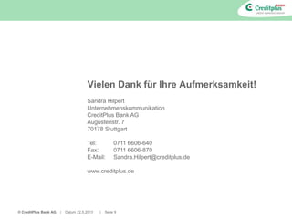 © CreditPlus Bank AG | Datum 22.5.2013 | Seite 9
Vielen Dank für Ihre Aufmerksamkeit!
Sandra Hilpert
Unternehmenskommunikation
CreditPlus Bank AG
Augustenstr. 7
70178 Stuttgart
Tel: 0711 6606-640
Fax: 0711 6606-870
E-Mail: Sandra.Hilpert@creditplus.de
www.creditplus.de
 