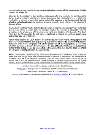 www.curia.europa.eu
communications must be regarded as compromising the essence of the fundamental right to
respect for private life.
Likewise, the Court observes that legislation not providing for any possibility for an individual to
pursue legal remedies in order to have access to personal data relating to him, or to obtain the
rectification or erasure of such data, compromises the essence of the fundamental right to
effective judicial protection, the existence of such a possibility being inherent in the existence of
the rule of law.
Finally, the Court finds that the Safe Harbour Decision denies the national supervisory authorities
their powers where a person calls into question whether the decision is compatible with the
protection of the privacy and of the fundamental rights and freedoms of individuals. The Court
holds that the Commission did not have competence to restrict the national supervisory
authorities’ powers in that way.
For all those reasons, the Court declares the Safe Harbour Decision invalid. This judgment has
the consequence that the Irish supervisory authority is required to examine Mr Schrems’
complaint with all due diligence and, at the conclusion of its investigation, is to decide
whether, pursuant to the directive, transfer of the data of Facebook’s European subscribers
to the United States should be suspended on the ground that that country does not afford
an adequate level of protection of personal data.
NOTE: A reference for a preliminary ruling allows the courts and tribunals of the Member States, in disputes
which have been brought before them, to refer questions to the Court of Justice about the interpretation of
European Union law or the validity of a European Union act. The Court of Justice does not decide the
dispute itself. It is for the national court or tribunal to dispose of the case in accordance with the Court’s
decision, which is similarly binding on other national courts or tribunals before which a similar issue is raised.
Unofficial document for media use, not binding on the Court of Justice.
The full text of the judgment is published on the CURIA website on the day of delivery.
Press contact: Christopher Fretwell  (+352) 4303 3355
Pictures of the delivery of the judgment are available from "Europe by Satellite"  (+32) 2 2964106
 