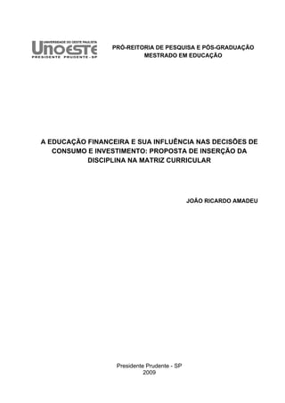 PRÓ-REITORIA DE PESQUISA E PÓS-GRADUAÇÃO
MESTRADO EM EDUCAÇÃO
A EDUCAÇÃO FINANCEIRA E SUA INFLUÊNCIA NAS DECISÕES DE
CONSUMO E INVESTIMENTO: PROPOSTA DE INSERÇÃO DA
DISCIPLINA NA MATRIZ CURRICULAR
JOÃO RICARDO AMADEU
Presidente Prudente - SP
2009
 