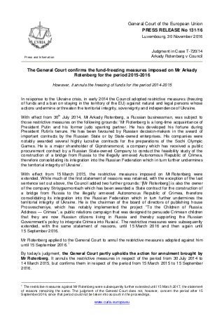 www.curia.europa.eu
Press and Information
General Court of the European Union
PRESS RELEASE No 131/16
Luxembourg, 30 November 2016
Judgment in Case T-720/14
Arkady Rotenberg v Council
The General Court confirms the fund-freezing measures imposed on Mr Arkady
Rotenberg for the period 2015-2016
However, it annuls the freezing of funds for the period 2014-2015
In response to the Ukraine crisis, in early 2014 the Council adopted restrictive measures (freezing
of funds and a ban on staying in the territory of the EU) against natural and legal persons whose
actions undermine or threaten the territorial integrity, sovereignty and independence of Ukraine.
With effect from 30th
July 2014, Mr Arkady Rotenberg, a Russian businessman, was subject to
those restrictive measures on the following grounds: ‘Mr Rotenberg is a long-time acquaintance of
President Putin and his former judo sparring partner. He has developed his fortune during
President Putin’s tenure. He has been favoured by Russian decision-makers in the award of
important contracts by the Russian State or by State-owned enterprises. His companies were
notably awarded several highly lucrative contracts for the preparations of the Sochi Olympic
Games. He is a major shareholder of Giprotransmost, a company which has received a public
procurement contract by a Russian State-owned Company to conduct the feasibility study of the
construction of a bridge from Russia to the illegally annexed Autonomous Republic of Crimea,
therefore consolidating its integration into the Russian Federation which in turn further undermines
the territorial integrity of Ukraine’.
With effect from 15 March 2015, the restrictive measures imposed on Mr Rotenberg were
extended. While much of the first statement of reasons was retained, with the exception of the last
sentence set out above, the Council added two further grounds: ‘[Mr Rotenberg] is also the owner
of the company Stroygazmontazh which has been awarded a State contract for the construction of
a bridge from Russia to the illegally annexed Autonomous Republic of Crimea, therefore
consolidating its integration into the Russian Federation which in turn further undermines the
territorial integrity of Ukraine. He is the chairman of the board of directors of publishing house
Prosvescheniye, which has notably implemented the project “To the Children of Russia:
Address — Crimea”, a public relations campaign that was designed to persuade Crimean children
that they are now Russian citizens living in Russia and thereby supporting the Russian
Government’s policy to integrate Crimea into Russia’. The restrictive measures were subsequently
extended, with the same statement of reasons, until 15 March 2016 and then again until
15 September 2016.
Mr Rotenberg applied to the General Court to annul the restrictive measures adopted against him
until 15 September 2016.1
By today’s judgment, the General Court partly upholds the action for annulment brought by
Mr Rotenberg. It annuls the restrictive measures in respect of the period from 30 July 2014 to
14 March 2015, but confirms them in respect of the period from 15 March 2015 to 15 September
2016.
1
The restrictive measures against Mr Rotenberg were subsequently further extended until 15 March 2017, the statement
of reasons remaining the same. The judgment of the General Court does not, however, concern the period after 15
September 2016, since that period could not be taken into account in the proceedings.
 