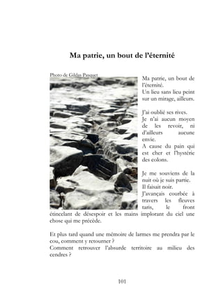 Ma patrie, un bout de l’éternité

Photo de Gildas Pasquet
                                       Ma patrie, un bout de
                                       l’éternité.
                                       Un lieu sans lieu peint
                                       sur un mirage, ailleurs.

                                       J’ai oublié ses rives.
                                       Je n’ai aucun moyen
                                       de les revoir, ni
                                       d’ailleurs        aucune
                                       envie.
                                       A cause du pain qui
                                       est cher et l’hystérie
                                       des colons.

                                      Je me souviens de la
                                      nuit où je suis partie.
                                      Il faisait noir.
                                      J’avançais courbée à
                                      travers les fleuves
                                      taris,      le     front
étincelant de désespoir et les mains implorant du ciel une
chose qui me précède.

Et plus tard quand une mémoire de larmes me prendra par le
cou, comment y retourner ?
Comment retrouver l’absurde territoire au milieu des
cendres ?



                             101
 