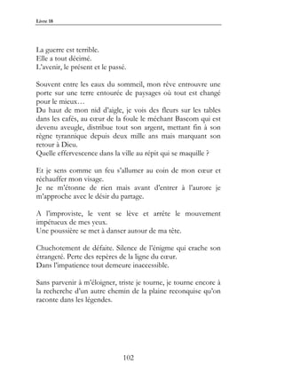 Livre 18




La guerre est terrible.
Elle a tout décimé.
L’avenir, le présent et le passé.

Souvent entre les eaux du sommeil, mon rêve entrouvre une
porte sur une terre entourée de paysages où tout est changé
pour le mieux…
Du haut de mon nid d’aigle, je vois des fleurs sur les tables
dans les cafés, au cœur de la foule le méchant Bascom qui est
devenu aveugle, distribue tout son argent, mettant fin à son
règne tyrannique depuis deux mille ans mais marquant son
retour à Dieu.
Quelle effervescence dans la ville au répit qui se maquille ?

Et je sens comme un feu s’allumer au coin de mon cœur et
réchauffer mon visage.
Je ne m’étonne de rien mais avant d’entrer à l’aurore je
m’approche avec le désir du partage.

A l’improviste, le vent se lève et arrête le mouvement
impétueux de mes yeux.
Une poussière se met à danser autour de ma tête.

Chuchotement de défaite. Silence de l’énigme qui crache son
étrangeté. Perte des repères de la ligne du cœur.
Dans l’impatience tout demeure inaccessible.

Sans parvenir à m’éloigner, triste je tourne, je tourne encore à
la recherche d’un autre chemin de la plaine reconquise qu’on
raconte dans les légendes.




                               102
 