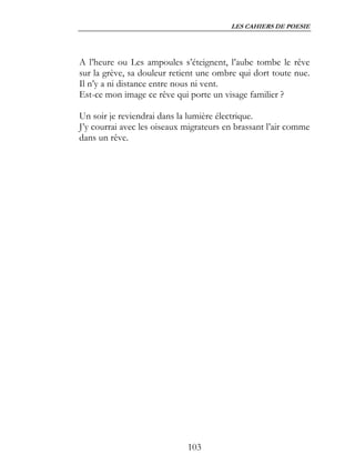 LES CAHIERS DE POESIE




A l’heure ou Les ampoules s’éteignent, l’aube tombe le rêve
sur la grève, sa douleur retient une ombre qui dort toute nue.
Il n’y a ni distance entre nous ni vent.
Est-ce mon image ce rêve qui porte un visage familier ?

Un soir je reviendrai dans la lumière électrique.
J’y courrai avec les oiseaux migrateurs en brassant l’air comme
dans un rêve.




                             103
 