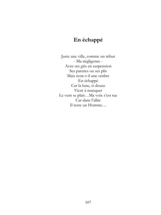 En échappé

 Juste une ville, comme un tribut
         - Ma négligence -
   Avec ses gris en suspension
      Ses parures ou ses plis
    Mais reste-t-il une ombre
            En échappé
       Car la lune, si douce
         Vient à manquer
Le vent se plait…Ma voix s’est tue
          Car dans l’allée
      Il reste un Homme…




               107
 