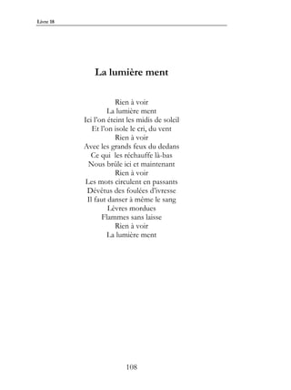 Livre 18




               La lumière ment

                       Rien à voir
                    La lumière ment
           Ici l’on éteint les midis de soleil
              Et l’on isole le cri, du vent
                       Rien à voir
           Avec les grands feux du dedans
             Ce qui les réchauffe là-bas
             Nous brûle ici et maintenant
                       Rien à voir
            Les mots circulent en passants
            Dévêtus des foulées d’ivresse
            Il faut danser à même le sang
                    Lèvres mordues
                  Flammes sans laisse
                       Rien à voir
                    La lumière ment




                          108
 