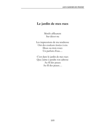 LES CAHIERS DE POESIE




Le jardin de mes rues

       Motifs affleurent
        Sur décor nu

Les impressions de ma tendresse
 Ont des couleurs tissées à cru
      Deux ou trois roses
      Un parfum d’eau…

C’est dans le jardin de mes rues
Que j’aime à perdre ton adresse
        Au fil des peaux
       Au fil des peaux…




              109
 