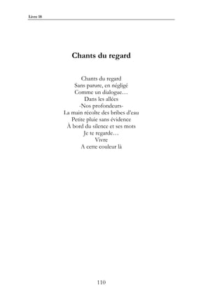 Livre 18




              Chants du regard

                  Chants du regard
               Sans parure, en négligé
               Comme un dialogue…
                    Dans les allées
                 -Nos profondeurs-
           La main récolte des bribes d’eau
              Petite pluie sans évidence
            À bord du silence et ses mots
                    Je te regarde…
                          Vivre
                  A cette couleur là




                         110
 