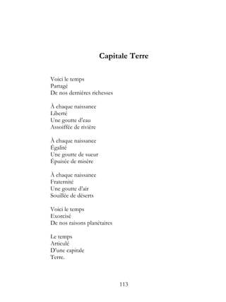 Capitale Terre

Voici le temps
Partagé
De nos dernières richesses

À chaque naissance
Liberté
Une goutte d’eau
Assoiffée de rivière

À chaque naissance
Égalité
Une goutte de sueur
Épuisée de misère

À chaque naissance
Fraternité
Une goutte d’air
Souillée de déserts

Voici le temps
Exorcisé
De nos raisons planétaires

Le temps
Articulé
D’une capitale
Terre.



                             113
 