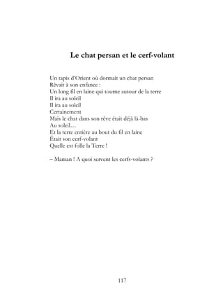 Le chat persan et le cerf-volant

Un tapis d’Orient où dormait un chat persan
Rêvait à son enfance :
Un long fil en laine qui tourne autour de la terre
Il ira au soleil
Il ira au soleil
Certainement
Mais le chat dans son rêve était déjà là-bas
Au soleil…
Et la terre entière au bout du fil en laine
Était son cerf-volant
Quelle est folle la Terre !

– Maman ! A quoi servent les cerfs-volants ?




                              117
 