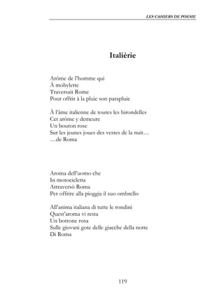 LES CAHIERS DE POESIE




                          Italièrie

Arôme de l’homme qui
À mobylette
Traversait Rome
Pour offrir à la pluie son parapluie

À l’âme italienne de toutes les hirondelles
Cet arôme y demeure
Un bouton rose
Sur les jeunes joues des vestes de la nuit…
…de Roma




Aroma dell’uomo che
In motocicletta
Attraversò Roma
Per offrire alla pioggia il suo ombrello

All’anima italiana di tutte le rondini
Quest’aroma vi resta
Un bottone rosa
Sulle giovani gote delle giacche della notte
Di Roma




                              119
 