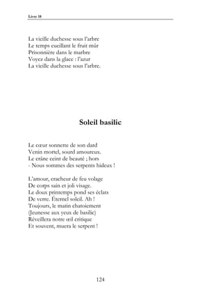 Livre 18




La vieille duchesse sous l’arbre
Le temps cueillant le fruit mûr
Prisonnière dans le marbre
Voyez dans la glace : l’azur
La vieille duchesse sous l’arbre.




                       Soleil basilic

Le cœur sonnette de son dard
Venin mortel, sourd amoureux.
Le crâne ceint de beauté ; hors
- Nous sommes des serpents hideux !

L’amour, cracheur de feu volage
De corps sain et joli visage.
Le doux printemps pond ses éclats
De verre. Éternel soleil. Ah !
Toujours, le matin chatoiement
(Jeunesse aux yeux de basilic)
Réveillera notre œil critique
Et souvent, muera le serpent !




                              124
 