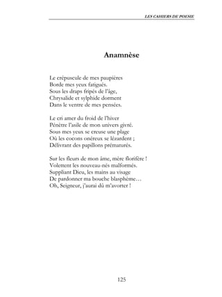 LES CAHIERS DE POESIE




                        Anamnèse

Le crépuscule de mes paupières
Borde mes yeux fatigués.
Sous les draps fripés de l’âge,
Chrysalide et sylphide dorment
Dans le ventre de mes pensées.

Le cri amer du froid de l’hiver
Pénètre l’asile de mon univers givré.
Sous mes yeux se creuse une plage
Où les cocons onéreux se lézardent ;
Délivrant des papillons prématurés.

Sur les fleurs de mon âme, mère florifère !
Volettent les nouveau-nés malformés.
Suppliant Dieu, les mains au visage
De pardonner ma bouche blasphème…
Oh, Seigneur, j’aurai dû m’avorter !




                             125
 