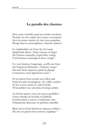 Livre 18




               Le paradis des charmes

Mon corps momifié jusqu’aux rondes encolures,
Pectinés, les cils voilent mes cernes en moulures
Sous les portes cintrées de mes roses paupières
Plongé dans la contemplation ; blanches prières !

Le scaphandrier sur l’azur du ciel vogue
Scaphandre désert ; l’âme vaisseau en fugue
De l’entrave charnelle, l’esprit libre voltige.
L’œil fureteur contemple le doux vertige !

Un vent bruineux longtemps, souffle une brise
Sur l’impureté décharnée ; l’informe visage !
Sur mon front vaporeux, perlé de glaçage
L’onctueuse rosée légèrement assise !

Et un miroir d’eau couché aux reflets jade
Entre les seins montagneux ; les vallées natales !
Se lève à mon entrée, le soleil Oréade
M’accueillant sous une pluie d’orange pétales

Au bal des quatre vents, les joyeux quadrilles !
Vastes champs de lavande et d’épilobe
Froufroutante et mauve, l’ondoyante robe
S’abandonne dénouant ses parfums mantilles

Blanc duvet d’une blancheur neigeuse sublime…
Du ciel, un grand oiseau rameur, angélique !



                               126
 