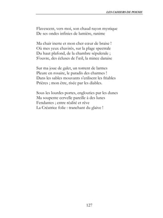 LES CAHIERS DE POESIE




Flavescent, vers moi, son chaud rayon mystique
De ses ondes infinies de lumière, ranime

Ma chair inerte et mon cher cœur de braise !
Où mes yeux chavirés, sur la plage spectrale
Du haut plafond, de la chambre sépulcrale ;
S’ouvre, des écluses de l’œil, la mince daraise

Sur ma joue de galet, un torrent de larmes
Pleure en rosaire, le paradis des charmes !
Dans les sables mouvants s’enlisent les friables
Prières ; mon être, risée par les diables.

Sous les lourdes portes, englouties par les dunes
Ma soupente cervelle pareille à des lunes
Fendantes ; entre réalité et rêve
La Créatrice folie : tranchant du glaive !




                              127
 