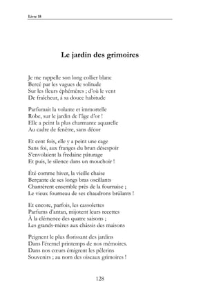 Livre 18




              Le jardin des grimoires

Je me rappelle son long collier blanc
Bercé par les vagues de solitude
Sur les fleurs éphémères ; d’où le vent
De fraîcheur, à sa douce habitude
Parfumait la volante et immortelle
Robe, sur le jardin de l’âge d’or !
Elle a peint la plus charmante aquarelle
Au cadre de fenêtre, sans décor
Et cent fois, elle y a peint une cage
Sans foi, aux franges du brun désespoir
S’envolaient la fredaine pâturage
Et puis, le silence dans un mouchoir !
Été comme hiver, la vieille chaise
Berçante de ses longs bras oscillants
Chantèrent ensemble près de la fournaise ;
Le vieux fourneau de ses chaudrons brûlants !
Et encore, parfois, les cassolettes
Parfums d’antan, mijotent leurs recettes
À la clémence des quatre saisons ;
Les grands-mères aux châssis des maisons
Peignent le plus florissant des jardins
Dans l’éternel printemps de nos mémoires.
Dans nos cœurs émigrent les pèlerins
Souvenirs ; au nom des oiseaux grimoires !


                              128
 