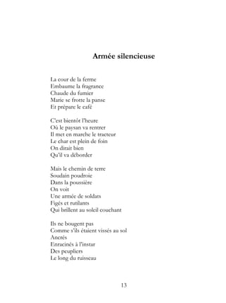 Armée silencieuse

La cour de la ferme
Embaume la fragrance
Chaude du fumier
Marie se frotte la panse
Et prépare le café

C’est bientôt l’heure
Où le paysan va rentrer
Il met en marche le tracteur
Le char est plein de foin
On dirait bien
Qu’il va déborder

Mais le chemin de terre
Soudain poudroie
Dans la poussière
On voit
Une armée de soldats
Figés et rutilants
Qui brillent au soleil couchant

Ils ne bougent pas
Comme s’ils étaient vissés au sol
Ancrés
Enracinés à l’instar
Des peupliers
Le long du ruisseau



                               13
 