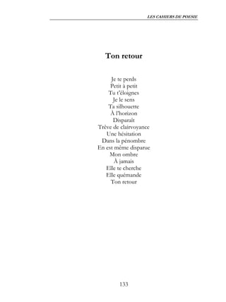 LES CAHIERS DE POESIE




   Ton retour

     Je te perds
     Petit à petit
    Tu t’éloignes
      Je le sens
    Ta silhouette
     À l’horizon
      Disparaît
Trêve de clairvoyance
   Une hésitation
 Dans la pénombre
En est même disparue
    Mon ombre
       À jamais
   Elle te cherche
   Elle quémande
     Ton retour




        133
 