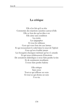 Livre 18




                         La critique

                    Elle n’en fait qu’à sa tête
        Consternée des réactions suscitées autour d’elle
                 Elle se fout des qu’en dira-t-on
                    Elle aime sans condition
                             Les écrits
                          Les épigraphes
                       Et tous les tableaux
               Ceux qui vous font rire aux larmes
       Et qui ressuscitent le soleil dans le cœur de l’éploré
                   Ceux qu’on n’oublie jamais
       Les bouquins classiques méritant qu’on s’y attarde
              Et qui nous éclaboussent d’émotions
       De sensations diaboliques à nous faire perdre la tête
                   Et de sentiments troublants
                   À nous faire perdre haleine

                           Elle critique
                            Sans cesse
                  Tout ce qui effleure ses sens
                  Et tout ce qui donne un sens
                             À sa vie.




                                134
 