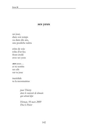 Livre 18




                              ses yeux

un jour,
dans son temps
ou dans dix ans,
une pouliche naîtra

crins de soie
robe d’or feu
front étoilé
avec ses yeux

ses yeux…
et tu sentira
ses cils
sur ta joue

incrédule
tu la reconnaitras


           pour Thierry
           dans le souvenir de demain
           qui attend déjà

           Hernan, 10 mars 2009
           Déa L’Hoëst




                                   142
 