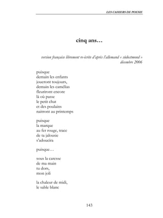 LES CAHIERS DE POESIE




                           cinq ans…

   version française librement re-écrite d’après l’allemand « südostmond »
                                                            décembre 2006

puisque
demain les enfants
joueront toujours,
demain les camélias
fleuriront encore
là où passe
le petit chat
et des poulains
naitront au printemps

puisque
la marque
au fer rouge, trace
de ta jalousie
s’adoucira

puisque…

sous la caresse
de ma main
tu dors,
mon joli

la chaleur de midi,
le sable blanc



                                  143
 