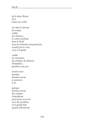 Livre 18




de la dune fleurie
d’or
berce ton oubli

ars dans la rêverie
du temps,
oublie
ma tristesse,
le soleil couchant
dans le froid
sous les branches du grand pin
couché par le vent
où je t’ai quitté

oublie
tes moments
de solitude, de détresse
d’abandon…
pendant cinq ans…

reviens-moi
puisque
demain encore
je penserai
à toi

puisque
demain encore
des enfants
t’attendront
pour jouer avec toi,
avec des poulains
et le grand chat
quand refleuriront


                            144
 