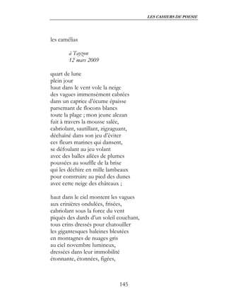 LES CAHIERS DE POESIE




les camélias

        à Tayzon
        12 mars 2009

quart de lune
plein jour
haut dans le vent vole la neige
des vagues immensément cabrées
dans un caprice d’écume épaisse
parsemant de flocons blancs
toute la plage ; mon jeune alezan
fuit à travers la mousse salée,
cabriolant, sautillant, zigzaguant,
déchaîné dans son jeu d’éviter
ces fleurs marines qui dansent,
se défoulant au jeu volant
avec des balles ailées de plumes
poussées au souffle de la brise
qui les déchire en mille lambeaux
pour construire au pied des dunes
avec cette neige des châteaux ;

haut dans le ciel montent les vagues
aux crinières ondulées, frisées,
cabriolant sous la force du vent
piqués des dards d’un soleil couchant,
tous crins dressés pour chatouiller
les gigantesques baleines bleutées
en montagnes de nuages gris
au ciel novembre lumineux,
dressées dans leur immobilité
étonnante, étonnées, figées,



                              145
 