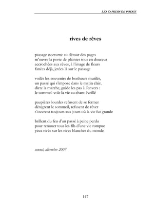 LES CAHIERS DE POESIE




                        rives de rêves

passage nocturne au détour des pages
m’ouvre la porte de plaintes tout en douceur
accrochées aux rêves, à l’image de fleurs
fanées déjà, jetées là sur le passage

voilés les souvenirs de bonheurs mutilés,
un passé qui s’impose dans le matin clair,
dicte la marche, guide les pas à l’envers :
le sommeil vole la vie au chant éveillé

paupières lourdes refusent de se fermer
dénigrent le sommeil, refusent de rêver
s’ouvrent toujours aux jours où la vie fut grande

brillent du feu d’un passé à peine perdu
pour renouer tous les fils d’une vie rompue
yeux rivés sur les rives blanches du monde



sonnet, décembre 2007




                              147
 