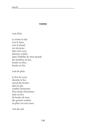 Livre 18




                         vents

vent d’été

je tourne la tête
vers le haut,
vers le chaud
sur ma peau :
dans mes yeux
dansent, rondes
dans l’indéfini de mon monde
des lumières en jeu,
boules en fête,
boules en feu

vent de pluie

je lève les yeux,
cherche le feu
chaud des boules
dans le gris
sombre monotone
d’un matin d’automne :
mais au lieu
de boules de feux
des gouttes roulent
en pluie sur mes joues

vent de nuit



                           148
 