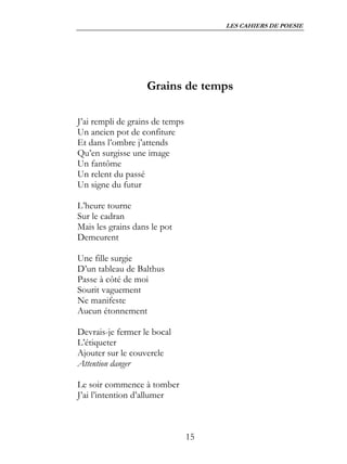 LES CAHIERS DE POESIE




                   Grains de temps

J’ai rempli de grains de temps
Un ancien pot de confiture
Et dans l’ombre j’attends
Qu’en surgisse une image
Un fantôme
Un relent du passé
Un signe du futur

L’heure tourne
Sur le cadran
Mais les grains dans le pot
Demeurent

Une fille surgie
D’un tableau de Balthus
Passe à côté de moi
Sourit vaguement
Ne manifeste
Aucun étonnement

Devrais-je fermer le bocal
L’étiqueter
Ajouter sur le couvercle
Attention danger

Le soir commence à tomber
J’ai l’intention d’allumer



                                 15
 