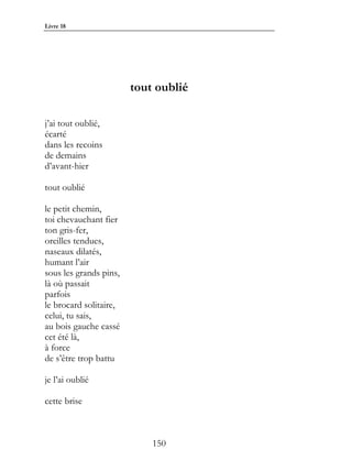Livre 18




                        tout oublié

j’ai tout oublié,
écarté
dans les recoins
de demains
d’avant-hier

tout oublié

le petit chemin,
toi chevauchant fier
ton gris-fer,
oreilles tendues,
naseaux dilatés,
humant l’air
sous les grands pins,
là où passait
parfois
le brocard solitaire,
celui, tu sais,
au bois gauche cassé
cet été là,
à force
de s’être trop battu

je l’ai oublié

cette brise



                            150
 