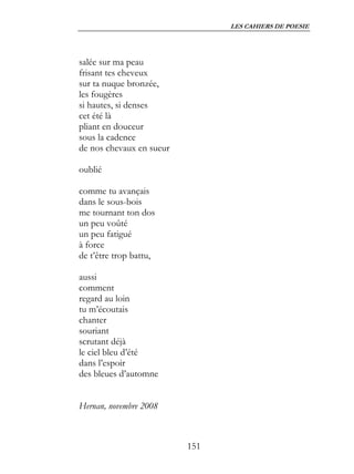 LES CAHIERS DE POESIE




salée sur ma peau
frisant tes cheveux
sur ta nuque bronzée,
les fougères
si hautes, si denses
cet été là
pliant en douceur
sous la cadence
de nos chevaux en sueur

oublié

comme tu avançais
dans le sous-bois
me tournant ton dos
un peu voûté
un peu fatigué
à force
de t’être trop battu,

aussi
comment
regard au loin
tu m’écoutais
chanter
souriant
scrutant déjà
le ciel bleu d’été
dans l’espoir
des bleues d’automne


Hernan, novembre 2008



                          151
 