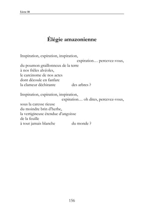 Livre 18




                Élégie amazonienne

Inspiration, expiration, inspiration,
                                    expiration… percevez-vous,
du poumon graillonneux de la terre
à nos frêles alvéoles,
le carcinome de nos actes
dont découle en fanfare
la clameur déchirante            des arbres ?

Inspiration, expiration, inspiration,
                           expiration… oh dites, percevez-vous,
sous la caresse rieuse
du moindre brin d’herbe,
la vertigineuse étendue d’angoisse
de la feuille
à tout jamais blanche            du monde ?




                             156
 