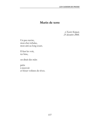 LES CAHIERS DE POESIE




                      Marin de terre

                                          à Xavier Kergoat,
                                         25 décembre 2008.

Un peu navire,
mon cher échalas,
mon ami au long cours.

Il faut les voir,
tes bras,

on dirait des mâts

prêts
à recevoir
et hisser voilures de rêves.




                               157
 