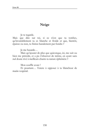 Livre 18




                          Neige

        Je te regarde.
Mais que dire sur toi, si ce n’est que tu tombes,
qu’invariablement tu es blanche et froide et que, bientôt,
épaisse ou non, tu finiras banalement par fondre ?

       Je me hasarde…
       Mais qu’ajouter de plus que quiconque, ici, me suit ou
bien me précède, et a pu t’observer de même, en ayant sans
nul doute rivé à meilleurs chants ta nature éphémère ?

       Mon souffle avare !
       Et pourtant… l’encre à opposer à ta blancheur de
matin vespéral.




                            158
 