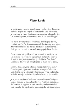 Livre 18




                       Vieux Louis

Je quitte cette maison abandonnée en direction du centre
Et voilà à qu’à ma surprise, au hasard d’une rencontre
Je retrouve le vieux Louis comme on aime à l’appeler ici.
Un homme gentil, avec le teint pâle et les cheveux gris.

Ses rides montrent qu’il avait vécu dans l’âpre misère,
Le fin fond de l’isolement connu de l’enfant sans sa mère.
Brave homme qui n’a pas eu de chance durant sa vie…
Et à qui on connait pour seule compagnie l’eau de vie.

Cette eau de vie qui le rend ivre mort à la sortie du bar
Où il passe ses journées à jouer aux cartes et à boire ;
À tuer le temps en attendant que lui fasse "son heure"
Comme il dit avec un rire efficace, la main sur le cœur.

Comme toujours, me salue en m’appelant "mon garçon"
Comme pour rappeler à sa vie ce manque d’affection
Qui donne envie à tout être humain de vivre en famille.
Mais lui a toujours été seul, enfermé dans la petite ville.

Je le salue aussi et m’arrête un instant le voir s’éloigner,
Le pas comme le cœur, lourds, vers l’endroit où j’étais…
Il s’y arrête et regarde le chat miauler, seul comme lui.
Une tranche de vie de celui qu’on appelle ici vieux Louis.




                               162
 