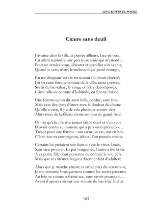 LES CAHIERS DE POESIE




                   Cœurs sans deuil

J’avance dans la ville, la pensée ailleurs, face au vent.
En allant rejoindre une précieuse amie qui m’attend…
Pour un rendez-vous, discuter et planifier son avenir,
Quand je vois, triste, le mélancolique passé resurgir,
En me dirigeant vers le restaurant où j’avais réservé,
J’ai vu cette femme connue de la ville, assez pressée,
Sortir du bar-tabac, le visage et l’être décomposés,
L’âme ailleurs comme d’habitude, en femme brisée.
Une femme qu’on dit aussi folle, perdue, sans âme,
Mais avec des états d’âmes avec la douleur du drame
Qu’elle a vécu, il y a de cela plusieurs années déjà
Alors mère de la fillette morte un jour de grand froid.
On dit qu’elle n’arrive jamais fait le deuil et s’en veut
D’avoir connu ce monstre qui a pris «son précieux»…
Trésor pour une femme : son cœur, sa vie, son enfant.
C’était son ex compagnon, jaloux d’un pseudo amant.
Certains lui prêtaient une liaison avec le vieux Louis,
Sans rien prouver. Et par vengeance, l’autre a ôté la vie
À sa petite fille dont personne ne connait le vrai père.
Mais que ces mêmes langues disent enfant d’adultère.
Alors que je marche encore et arrive près du restaurant,
Je me retourne brusquement comme les autres passants.
Au loin sa voiture a freiné sec, sans savoir pourquoi…
Avant d’apercevoir sur une voiture du bas côté le chat.



                              163
 