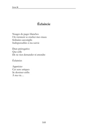 Livre 18




                       Éclaircie

Nuages de pages blanches
Où viennent se crasher mes maux
Solitaires accomplis
Indispensables à ma survie

Dure prérogative
Que celle
De ne rien demander ni attendre

Éclaircies

Apprécier
Ces sens uniques
Se dessiner enfin
À ma vie…




                           168
 