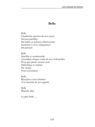 LES CAHIERS DE POESIE




                            Belle

Belle
Clandestine passion de nos cœurs
Saveurs paisibles
De bulles et rythmes effervescents
Incitation à vivre uniquement
Du présent

Belle
Sensible et sentimentale
Accordant chaque corde de nos violoncelles
Pour que jamais aucune note
Diabolique et victime
Ne vienne
Nous envenimer

Belle
Réceptive à nos charmes
À la sincérité de nos regards

Belle
Blanche ailée

La plus belle…




                                169
 