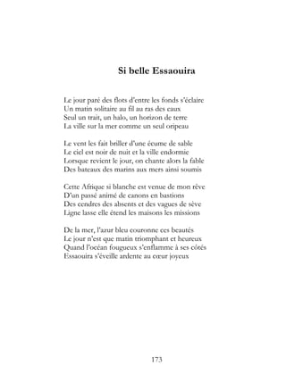 Si belle Essaouira

Le jour paré des flots d’entre les fonds s’éclaire
Un matin solitaire au fil au ras des eaux
Seul un trait, un halo, un horizon de terre
La ville sur la mer comme un seul oripeau

Le vent les fait briller d’une écume de sable
Le ciel est noir de nuit et la ville endormie
Lorsque revient le jour, on chante alors la fable
Des bateaux des marins aux mers ainsi soumis

Cette Afrique si blanche est venue de mon rêve
D’un passé animé de canons en bastions
Des cendres des absents et des vagues de sève
Ligne lasse elle étend les maisons les missions

De la mer, l’azur bleu couronne ces beautés
Le jour n’est que matin triomphant et heureux
Quand l’océan fougueux s’enflamme à ses côtés
Essaouira s’éveille ardente au cœur joyeux




                               173
 