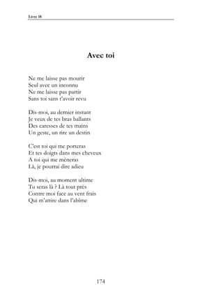 Livre 18




                             Avec toi

Ne me laisse pas mourir
Seul avec un inconnu
Ne me laisse pas partir
Sans toi sans t’avoir revu

Dis-moi, au dernier instant
Je veux de tes bras ballants
Des caresses de tes mains
Un geste, un rire un destin

C’est toi qui me porteras
Et tes doigts dans mes cheveux
A toi qui me mèneras
Là, je pourrai dire adieu

Dis-moi, au moment ultime
Tu seras là ? Là tout près
Contre moi face au vent frais
Qui m’attire dans l’abîme




                                174
 