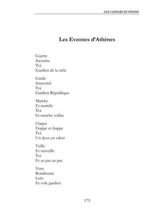 LES CAHIERS DE POESIE




              Les Evzones d’Athènes

Guerre
Inconnu
Toi
Gardien de la stèle
Garde
Immortel
Toi
Gardien République
Marche
Et martèle
Toi
Et marche soldat
Claque
Frappe et frappe
Toi
Un deux en sabot
Veille
Et surveille
Toi
Et au pas au pas
Vent
Bondissant
Loin
Et vole gardien



                       175
 