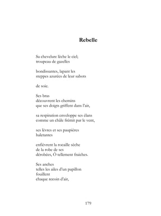 Rebelle

Sa chevelure lèche le ciel;
troupeau de gazelles

bondissantes, lapant les
steppes azurées de leur sabots

de soie.

Ses bras
découvrent les chemins
que ses doigts griffent dans l’air,

sa respiration enveloppe ses élans
comme un châle frémit par le vent,

ses lèvres et ses paupières
haletantes

enfièvrent la rocaille sèche
de la robe de ses
dérobées, Ô tellement fraiches.

Ses anches
telles les ailes d’un papillon
fouillent
chaque recoin d’air,




                                 179
 