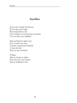 Livre 18




                         Sacrifice

Je me suis trompé de pinceau
Il n’est pas assez large
Pour repeindre le ciel
Et la couleur ne convient pas non plus
C’est un bleu-vert artificiel

Mais qu’importe après tout
Si je te porte aux nues
Comme on présente l’animal
A bout de bras
Pour un rite sacrificiel

Ô Dieu
Que la victime te plaise
Il me faut de vives braises
Qu’on m’allume le feu




                              18
 