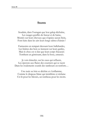 Livre 18




                                 Storm

            Soudain, dans l’ouragan que leur galop déchaîne,
               Les nuages gonflés de fureur et de haine,
           Montés sur leurs chevaux que n’apaise aucun frein,
           Font luire dans les airs leurs longs sabres d’airain !

            Fantassins en rempart dressant leurs hallebardes,
            Les lisières des bois se tiennent sur leurs gardes,
            Mais le choc est si dur que leurs corps fracassés
             Tombent en gémissant, dans la fosse, entassés.

           Je vois étinceler, sur les eaux qui refluent,
       Les éperons aux flancs des coursiers qui se ruent
    Dans les roulements sourds des tambours en renforts…

              Une nuée au loin se déchire et s’enflamme,
           Comme le drapeau blanc qui tremblote et réclame
           Un lit pour les blessés, un tombeau pour les morts.




                                    186
 