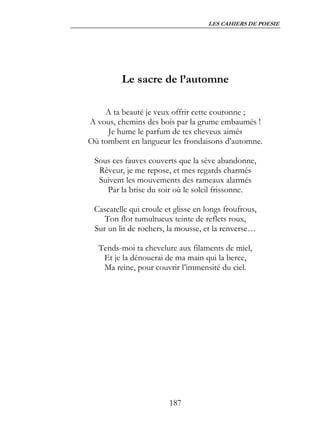 LES CAHIERS DE POESIE




         Le sacre de l’automne

    A ta beauté je veux offrir cette couronne ;
A vous, chemins des bois par la grume embaumés !
     Je hume le parfum de tes cheveux aimés
Où tombent en langueur les frondaisons d’automne.

 Sous ces fauves couverts que la sève abandonne,
  Rêveur, je me repose, et mes regards charmés
  Suivent les mouvements des rameaux alarmés
    Par la brise du soir où le soleil frissonne.

 Cascatelle qui croule et glisse en longs froufrous,
    Ton flot tumultueux teinte de reflets roux,
 Sur un lit de rochers, la mousse, et la renverse…

  Tends-moi ta chevelure aux filaments de miel,
   Et je la dénouerai de ma main qui la berce,
   Ma reine, pour couvrir l’immensité du ciel.




                        187
 