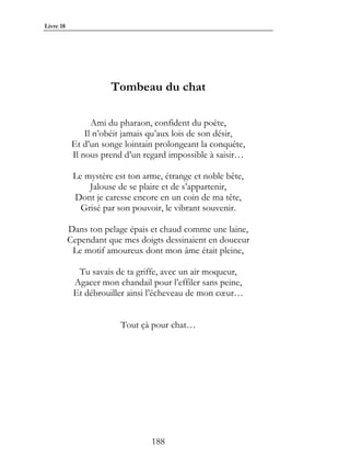 Livre 18




                      Tombeau du chat

                  Ami du pharaon, confident du poète,
                Il n’obéit jamais qu’aux lois de son désir,
            Et d’un songe lointain prolongeant la conquête,
            Il nous prend d’un regard impossible à saisir…

            Le mystère est ton arme, étrange et noble bête,
                Jalouse de se plaire et de s’appartenir,
            Dont je caresse encore en un coin de ma tête,
              Grisé par son pouvoir, le vibrant souvenir.

           Dans ton pelage épais et chaud comme une laine,
           Cependant que mes doigts dessinaient en douceur
            Le motif amoureux dont mon âme était pleine,

             Tu savais de ta griffe, avec un air moqueur,
            Agacer mon chandail pour l’effiler sans peine,
            Et débrouiller ainsi l’écheveau de mon cœur…


                         Tout çà pour chat…




                                 188
 